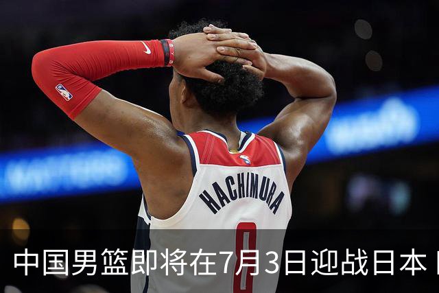 中国男篮即将在7月3日迎战日本 四场热身赛以提升实力