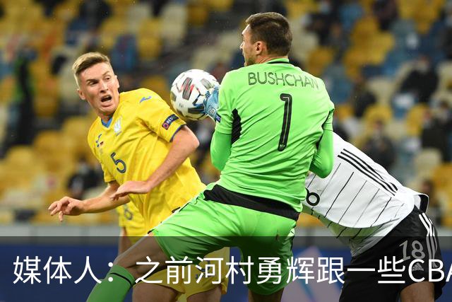 媒体人：之前河村勇辉跟一些CBA球队有过交流 表达过打CBA的想法