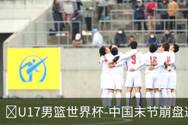🏀U17男篮世界杯-中国末节崩盘遭加拿大逆转 狂丢35个后场篮板